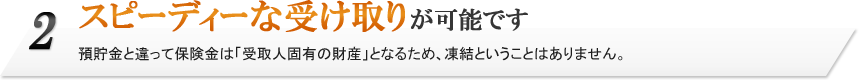 2.スピーディーな受け取りが可能です。預貯金と違って保険金は「受取人固有の財産」となるため、凍結ということはありません。