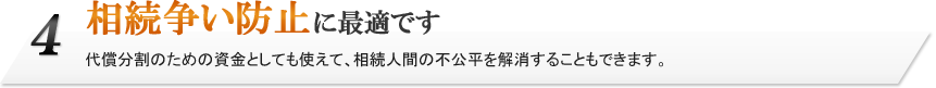 4.相続争い防止に最適です。代償分割のための資金としても使えて、相続人間の不公平を解消することもできます。