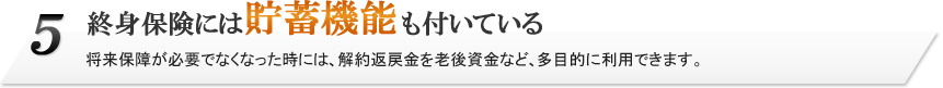 5.終身保険には貯蓄機能も付いている。将来保障が必要でなくなった時には、解約返戻金を老後資金など、多目的に利用できます。