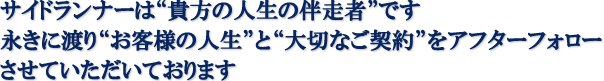 サイドランナーは“貴方の人生の伴走者”です
						永きに渡り“お客様の人生”と“大切なご契約”をアフターフォロー
						させていただいております