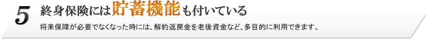 5.終身保険には貯蓄機能も付いている。将来保障が必要でなくなった時には、解約返戻金を老後資金など、多目的に利用できます。