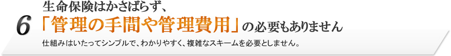 6.生命保険はかさばらず、「管理の手間や管理費用」の必要もありません。仕組みはいたってシンプルで、わかりやすく、複雑なスキームを必要としません。