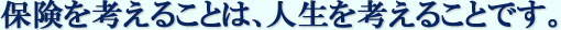 保険を考えることは、人生を考えることです。