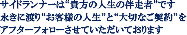サイドランナーは“貴方の人生の伴走者”です。永きに渡り“お客様の人生”と“大切なご契約”をアフターフォローさせていただいております